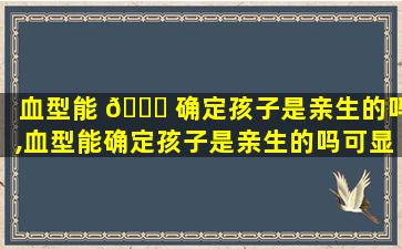 血型能 🐛 确定孩子是亲生的吗,血型能确定孩子是亲生的吗可显示孩子不是老公的